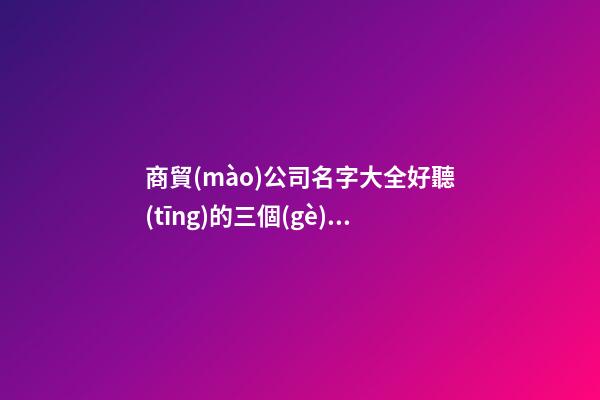 商貿(mào)公司名字大全好聽(tīng)的三個(gè)字 聚財(cái)旺財(cái)運(yùn)貿(mào)易公司名字,起名之家